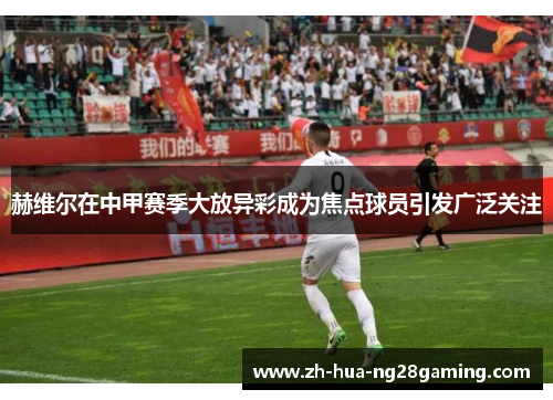 赫维尔在中甲赛季大放异彩成为焦点球员引发广泛关注