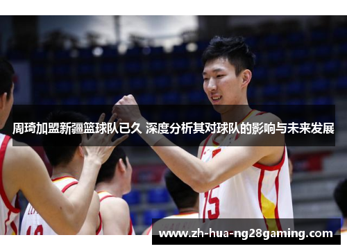 周琦加盟新疆篮球队已久 深度分析其对球队的影响与未来发展 周琦加盟新疆篮球队已久 深度分析其对球队的影响与未来发展
