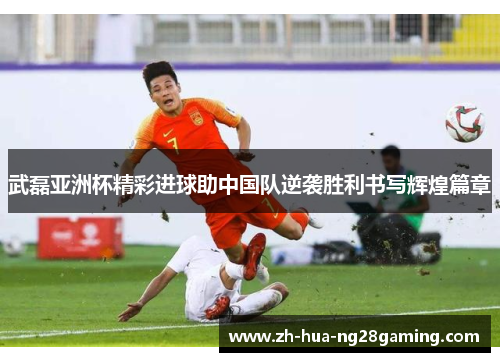 武磊亚洲杯精彩进球助中国队逆袭胜利书写辉煌篇章 武磊亚洲杯精彩进球助中国队逆袭胜利书写辉煌篇章