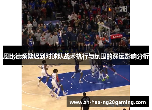 恩比德频繁迟到对球队战术执行与氛围的深远影响分析