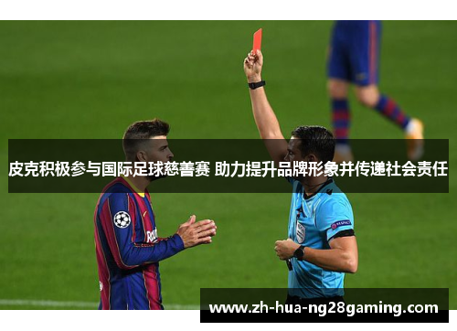 皮克积极参与国际足球慈善赛 助力提升品牌形象并传递社会责任