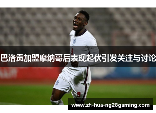 巴洛贡加盟摩纳哥后表现起伏引发关注与讨论