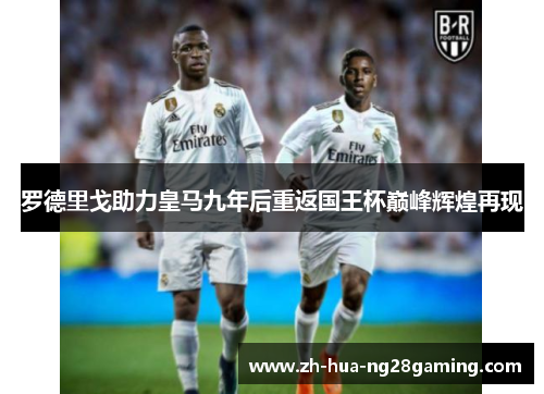 罗德里戈助力皇马九年后重返国王杯巅峰辉煌再现 罗德里戈助力皇马九年后重返国王杯巅峰辉煌再现