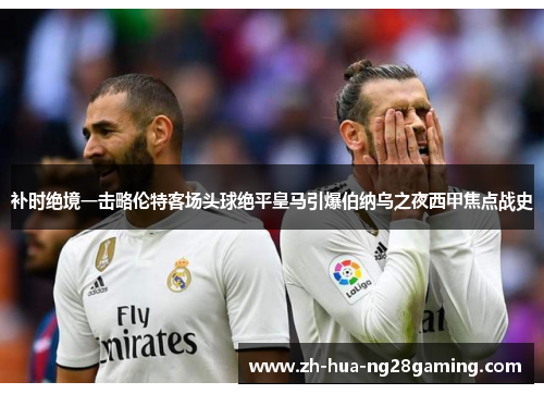 补时绝境一击略伦特客场头球绝平皇马引爆伯纳乌之夜西甲焦点战史 补时绝境一击略伦特客场头球绝平皇马引爆伯纳乌之夜西甲焦点战史