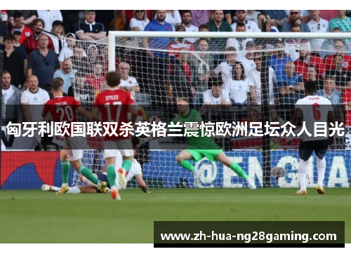 匈牙利欧国联双杀英格兰震惊欧洲足坛众人目光 匈牙利欧国联双杀英格兰震惊欧洲足坛众人目光